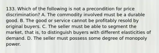 133. Which of the following is not a precondition for price discrimination? A. The commodity involved must be a durable good. B. The good or service cannot be profitably resold by original buyers. C. The seller must be able to segment the market, that is, to distinguish buyers with different elasticities of demand. D. The seller must possess some degree of monopoly power.