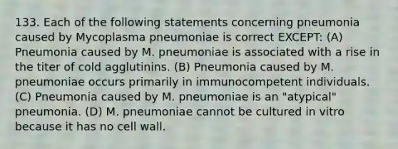 133. Each of the following statements concerning pneumonia caused by Mycoplasma pneumoniae is correct EXCEPT: (A) Pneumonia caused by M. pneumoniae is associated with a rise in the titer of cold agglutinins. (B) Pneumonia caused by M. pneumoniae occurs primarily in immunocompetent individuals. (C) Pneumonia caused by M. pneumoniae is an "atypical" pneumonia. (D) M. pneumoniae cannot be cultured in vitro because it has no cell wall.