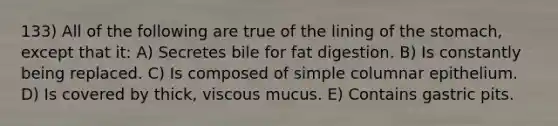 133) All of the following are true of the lining of the stomach, except that it: A) Secretes bile for fat digestion. B) Is constantly being replaced. C) Is composed of simple columnar epithelium. D) Is covered by thick, viscous mucus. E) Contains gastric pits.