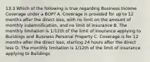 13.3 Which of the following is true regarding Business Income Coverage under a BOP? A. Coverage is provided for up to 12 months after the direct loss, with no limit on the amount of monthly indemnification, and no limit of insurance B. The monthly limitation is 1/12th of the limit of insurance applying to Buildings and Business Personal Property C. Coverage is for 12 months after the direct loss, starting 24 hours after the direct loss D. The monthly limitation is 1/12th of the limit of insurance applying to Buildings