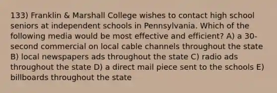 133) Franklin & Marshall College wishes to contact high school seniors at independent schools in Pennsylvania. Which of the following media would be most effective and efficient? A) a 30-second commercial on local cable channels throughout the state B) local newspapers ads throughout the state C) radio ads throughout the state D) a direct mail piece sent to the schools E) billboards throughout the state