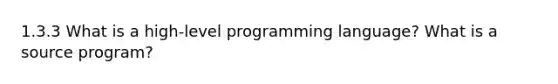 1.3.3 What is a high-level programming language? What is a source program?