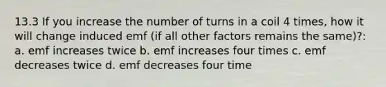 13.3 If you increase the number of turns in a coil 4 times, how it will change induced emf (if all other factors remains the same)?: a. emf increases twice b. emf increases four times c. emf decreases twice d. emf decreases four time