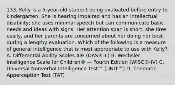 133. Kelly is a 5-year-old student being evaluated before entry to kindergarten. She is hearing impaired and has an intellectual disability; she uses minimal speech but can communicate basic needs and ideas with signs. Her attention span is short, she tires easily, and her parents are concerned about her doing her best during a lengthy evaluation. Which of the following is a measure of general intelligence that is most appropriate to use with Kelly? A. Differential Ability Scales-II® (DAS®-II) B. Wechsler Intelligence Scale for Children® — Fourth Edition (WISC®-IV) C. Universal Nonverbal Intelligence Test™ (UNIT™) D. Thematic Apperception Test (TAT)