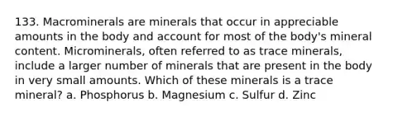 133. Macrominerals are minerals that occur in appreciable amounts in the body and account for most of the body's mineral content. Microminerals, often referred to as trace minerals, include a larger number of minerals that are present in the body in very small amounts. Which of these minerals is a trace mineral? a. Phosphorus b. Magnesium c. Sulfur d. Zinc