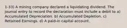 1-33) A mining company declared a liquidating dividend. The journal entry to record the declaration must include a debit to a) Accumulated Depreciation. b) Accumulated Depletion. c) Retained Earnings. d) A paid-in capital account.