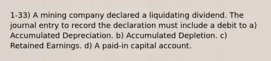 1-33) A mining company declared a liquidating dividend. The journal entry to record the declaration must include a debit to a) Accumulated Depreciation. b) Accumulated Depletion. c) Retained Earnings. d) A paid-in capital account.