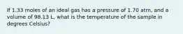 If 1.33 moles of an ideal gas has a pressure of 1.70 atm, and a volume of 98.13 L, what is the temperature of the sample in degrees Celsius?