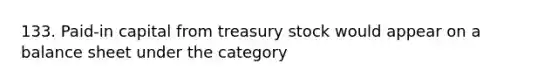 133. Paid-in capital from treasury stock would appear on a balance sheet under the category