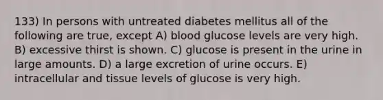 133) In persons with untreated diabetes mellitus all of the following are true, except A) blood glucose levels are very high. B) excessive thirst is shown. C) glucose is present in the urine in large amounts. D) a large excretion of urine occurs. E) intracellular and tissue levels of glucose is very high.