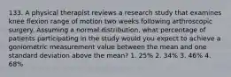 133. A physical therapist reviews a research study that examines knee flexion range of motion two weeks following arthroscopic surgery. Assuming a normal distribution, what percentage of patients participating in the study would you expect to achieve a goniometric measurement value between the mean and one standard deviation above the mean? 1. 25% 2. 34% 3. 46% 4. 68%