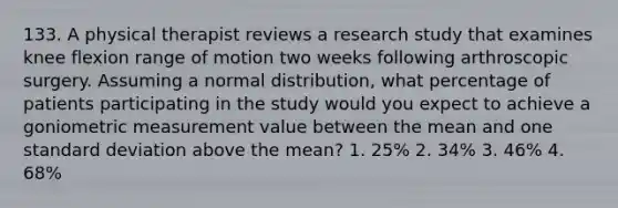 133. A physical therapist reviews a research study that examines knee flexion range of motion two weeks following arthroscopic surgery. Assuming a normal distribution, what percentage of patients participating in the study would you expect to achieve a goniometric measurement value between the mean and one standard deviation above the mean? 1. 25% 2. 34% 3. 46% 4. 68%