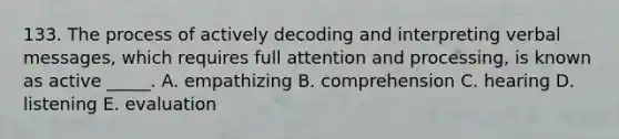 133. The process of actively decoding and interpreting verbal messages, which requires full attention and processing, is known as active _____. A. empathizing B. comprehension C. hearing D. listening E. evaluation