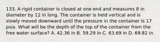 133. A rigid container is closed at one end and measures 8 in diameter by 12 in long. The container is held vertical and is slowly moved downward until the pressure in the container is 17 psia. What will be the depth of the top of the container from the free water surface? A. 42.36 in B. 59.29 in C. 63.69 in D. 69.82 in