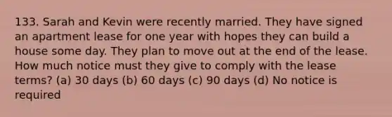 133. Sarah and Kevin were recently married. They have signed an apartment lease for one year with hopes they can build a house some day. They plan to move out at the end of the lease. How much notice must they give to comply with the lease terms? (a) 30 days (b) 60 days (c) 90 days (d) No notice is required