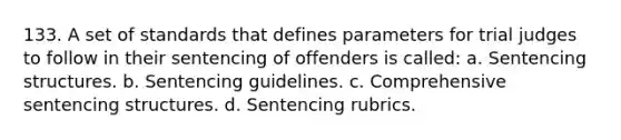 133. A set of standards that defines parameters for trial judges to follow in their sentencing of offenders is called: a. Sentencing structures. b. Sentencing guidelines. c. Comprehensive sentencing structures. d. Sentencing rubrics.