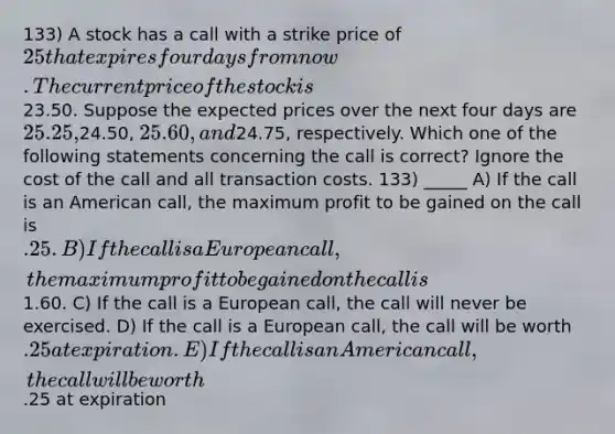 133) A stock has a call with a strike price of 25 that expires four days from now. The current price of the stock is23.50. Suppose the expected prices over the next four days are 25.25,24.50, 25.60, and24.75, respectively. Which one of the following statements concerning the call is correct? Ignore the cost of the call and all transaction costs. 133) _____ A) If the call is an American call, the maximum profit to be gained on the call is .25. B) If the call is a European call, the maximum profit to be gained on the call is1.60. C) If the call is a European call, the call will never be exercised. D) If the call is a European call, the call will be worth .25 at expiration. E) If the call is an American call, the call will be worth.25 at expiration