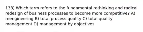 133) Which term refers to the fundamental rethinking and radical redesign of business processes to become more competitive? A) reengineering B) total process quality C) total quality management D) management by objectives