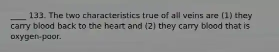 ____ 133. The two characteristics true of all veins are (1) they carry blood back to the heart and (2) they carry blood that is oxygen-poor.
