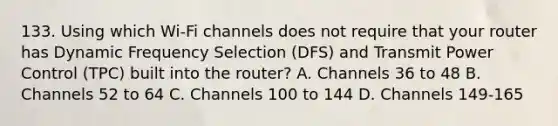 133. Using which Wi-Fi channels does not require that your router has Dynamic Frequency Selection (DFS) and Transmit Power Control (TPC) built into the router? A. Channels 36 to 48 B. Channels 52 to 64 C. Channels 100 to 144 D. Channels 149-165