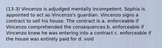 (13-3) Vincenzo is adjudged mentally incompetent. Sophia is appointed to act as Vincenzo's guardian. Vincenzo signs a contract to sell his house. The contract is a. enforceable if Vincenzo comprehended the consequences b. enforceable if Vincenzo knew he was entering into a contract c. enforceable if the house was entirely paid for d. void