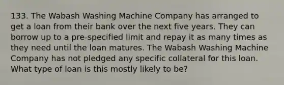 133. The Wabash Washing Machine Company has arranged to get a loan from their bank over the next five years. They can borrow up to a pre-specified limit and repay it as many times as they need until the loan matures. The Wabash Washing Machine Company has not pledged any specific collateral for this loan. What type of loan is this mostly likely to be?