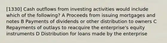 [1330] Cash outflows from investing activities would include which of the following? A Proceeds from issuing mortgages and notes B Payments of dividends or other distribution to owners C Repayments of outlays to reacquire the enterprise's equity instruments D Distribution for loans made by the enterprise