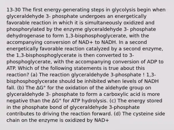 13-30 The first energy-generating steps in glycolysis begin when glyceraldehyde 3- phosphate undergoes an energetically favorable reaction in which it is simultaneously oxidized and phosphorylated by the enzyme glyceraldehyde 3- phosphate dehydrogenase to form 1,3-bisphosphoglycerate, with the accompanying conversion of NAD+ to NADH. In a second energetically favorable reaction catalyzed by a second enzyme, the 1,3-bisphosphoglycerate is then converted to 3-phosphoglycerate, with the accompanying conversion of ADP to ATP. Which of the following statements is true about this reaction? (a) The reaction glyceraldehyde 3-phosphate ! 1,3-bisphosphoglycerate should be inhibited when levels of NADH fall. (b) The ΔG° for the oxidation of the aldehyde group on glyceraldehyde 3- phosphate to form a carboxylic acid is more negative than the ΔG° for ATP hydrolysis. (c) The energy stored in the phosphate bond of glyceraldehyde 3-phosphate contributes to driving the reaction forward. (d) The cysteine side chain on the enzyme is oxidized by NAD+