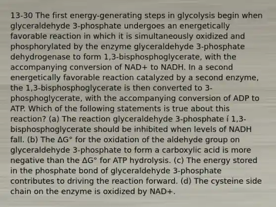 13-30 The first energy-generating steps in glycolysis begin when glyceraldehyde 3-phosphate undergoes an energetically favorable reaction in which it is simultaneously oxidized and phosphorylated by the enzyme glyceraldehyde 3-phosphate dehydrogenase to form 1,3-bisphosphoglycerate, with the accompanying conversion of NAD+ to NADH. In a second energetically favorable reaction catalyzed by a second enzyme, the 1,3-bisphosphoglycerate is then converted to 3-phosphoglycerate, with the accompanying conversion of ADP to ATP. Which of the following statements is true about this reaction? (a) The reaction glyceraldehyde 3-phosphate í 1,3-bisphosphoglycerate should be inhibited when levels of NADH fall. (b) The ΔG° for the oxidation of the aldehyde group on glyceraldehyde 3-phosphate to form a carboxylic acid is more negative than the ΔG° for ATP hydrolysis. (c) The energy stored in the phosphate bond of glyceraldehyde 3-phosphate contributes to driving the reaction forward. (d) The cysteine side chain on the enzyme is oxidized by NAD+.