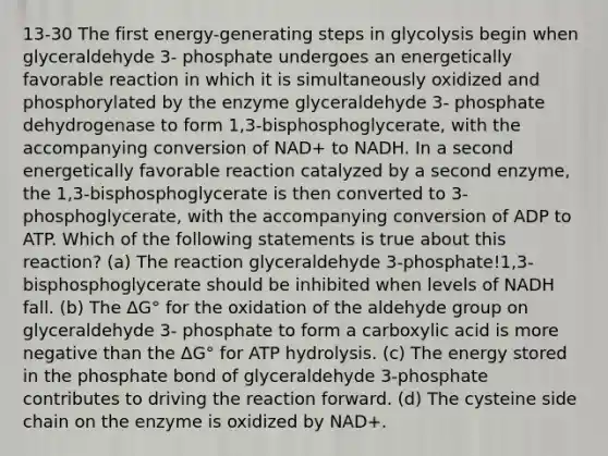 13-30 The first energy-generating steps in glycolysis begin when glyceraldehyde 3- phosphate undergoes an energetically favorable reaction in which it is simultaneously oxidized and phosphorylated by the enzyme glyceraldehyde 3- phosphate dehydrogenase to form 1,3-bisphosphoglycerate, with the accompanying conversion of NAD+ to NADH. In a second energetically favorable reaction catalyzed by a second enzyme, the 1,3-bisphosphoglycerate is then converted to 3-phosphoglycerate, with the accompanying conversion of ADP to ATP. Which of the following statements is true about this reaction? (a) The reaction glyceraldehyde 3-phosphate!1,3-bisphosphoglycerate should be inhibited when levels of NADH fall. (b) The ΔG° for the oxidation of the aldehyde group on glyceraldehyde 3- phosphate to form a carboxylic acid is more negative than the ΔG° for ATP hydrolysis. (c) The energy stored in the phosphate bond of glyceraldehyde 3-phosphate contributes to driving the reaction forward. (d) The cysteine side chain on the enzyme is oxidized by NAD+.