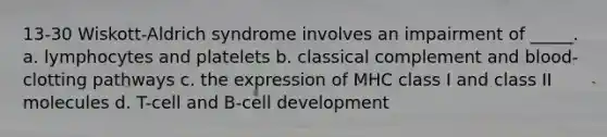 13-30 Wiskott-Aldrich syndrome involves an impairment of _____. a. lymphocytes and platelets b. classical complement and blood-clotting pathways c. the expression of MHC class I and class II molecules d. T-cell and B-cell development