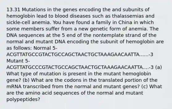 13.31 Mutations in the genes encoding the and subunits of hemoglobin lead to blood diseases such as thalassemias and sickle-cell anemia. You have found a family in China in which some members suffer from a new genetic form of anemia. The DNA sequences at the 5 end of the nontemplate strand of the normal and mutant DNA encoding the subunit of hemoglobin are as follows: Normal 5-ACGTTATGCCGTACTGCCAGCTAACTGCTAAAGAACAATTA......-3 Mutant 5-ACGTTATGCCCGTACTGCCAGCTAACTGCTAAAGAACAATTA....-3 (a) What type of mutation is present in the mutant hemoglobin gene? (b) What are the codons in the translated portion of the mRNA transcribed from the normal and mutant genes? (c) What are the amino acid sequences of the normal and mutant polypeptides?