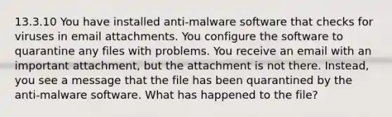 13.3.10 You have installed anti-malware software that checks for viruses in email attachments. You configure the software to quarantine any files with problems. You receive an email with an important attachment, but the attachment is not there. Instead, you see a message that the file has been quarantined by the anti-malware software. What has happened to the file?