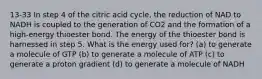 13-33 In step 4 of the citric acid cycle, the reduction of NAD to NADH is coupled to the generation of CO2 and the formation of a high-energy thioester bond. The energy of the thioester bond is harnessed in step 5. What is the energy used for? (a) to generate a molecule of GTP (b) to generate a molecule of ATP (c) to generate a proton gradient (d) to generate a molecule of NADH