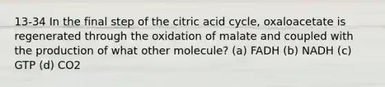 13-34 In the final step of the citric acid cycle, oxaloacetate is regenerated through the oxidation of malate and coupled with the production of what other molecule? (a) FADH (b) NADH (c) GTP (d) CO2