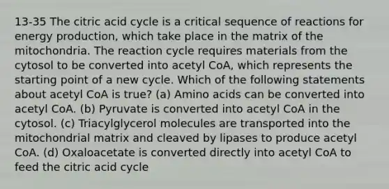 13-35 The citric acid cycle is a critical sequence of reactions for energy production, which take place in the matrix of the mitochondria. The reaction cycle requires materials from the cytosol to be converted into acetyl CoA, which represents the starting point of a new cycle. Which of the following statements about acetyl CoA is true? (a) Amino acids can be converted into acetyl CoA. (b) Pyruvate is converted into acetyl CoA in the cytosol. (c) Triacylglycerol molecules are transported into the mitochondrial matrix and cleaved by lipases to produce acetyl CoA. (d) Oxaloacetate is converted directly into acetyl CoA to feed the citric acid cycle