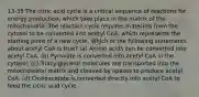 13-35 The citric acid cycle is a critical sequence of reactions for energy production, which take place in the matrix of the mitochondria. The reaction cycle requires materials from the cytosol to be converted into acetyl CoA, which represents the starting point of a new cycle. Which of the following statements about acetyl CoA is true? (a) Amino acids can be converted into acetyl CoA. (b) Pyruvate is converted into acetyl CoA in the cytosol. (c) Triacylglycerol molecules are transported into the mitochondrial matrix and cleaved by lipases to produce acetyl CoA. (d) Oxaloacetate is converted directly into acetyl CoA to feed the citric acid cycle.