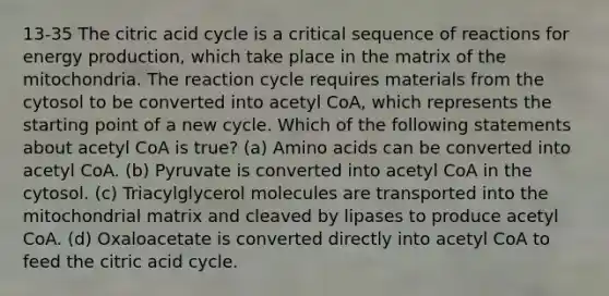 13-35 The citric acid cycle is a critical sequence of reactions for energy production, which take place in the matrix of the mitochondria. The reaction cycle requires materials from the cytosol to be converted into acetyl CoA, which represents the starting point of a new cycle. Which of the following statements about acetyl CoA is true? (a) Amino acids can be converted into acetyl CoA. (b) Pyruvate is converted into acetyl CoA in the cytosol. (c) Triacylglycerol molecules are transported into the mitochondrial matrix and cleaved by lipases to produce acetyl CoA. (d) Oxaloacetate is converted directly into acetyl CoA to feed the citric acid cycle.