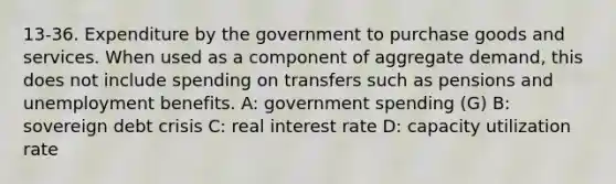 13-36. Expenditure by the government to purchase goods and services. When used as a component of <a href='https://www.questionai.com/knowledge/kXfli79fsU-aggregate-demand' class='anchor-knowledge'>aggregate demand</a>, this does not include spending on transfers such as pensions and unemployment benefits. A: government spending (G) B: sovereign debt crisis C: <a href='https://www.questionai.com/knowledge/ksNtEtaHnc-real-interest-rate' class='anchor-knowledge'>real interest rate</a> D: capacity utilization rate