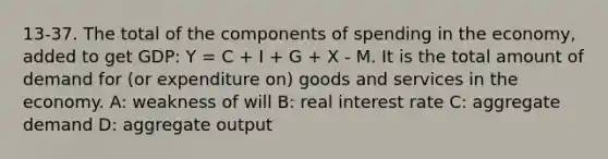 13-37. The total of the components of spending in the economy, added to get GDP: Y = C + I + G + X - M. It is the total amount of demand for (or expenditure on) goods and services in the economy. A: weakness of will B: real interest rate C: aggregate demand D: aggregate output