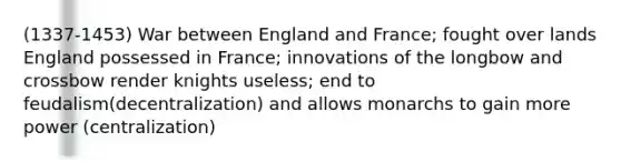 (1337-1453) War between England and France; fought over lands England possessed in France; innovations of the longbow and crossbow render knights useless; end to feudalism(decentralization) and allows monarchs to gain more power (centralization)