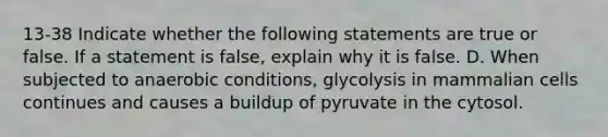 13-38 Indicate whether the following statements are true or false. If a statement is false, explain why it is false. D. When subjected to anaerobic conditions, glycolysis in mammalian cells continues and causes a buildup of pyruvate in the cytosol.