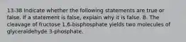 13-38 Indicate whether the following statements are true or false. If a statement is false, explain why it is false. B. The cleavage of fructose 1,6-bisphosphate yields two molecules of glyceraldehyde 3-phosphate.