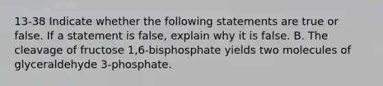 13-38 Indicate whether the following statements are true or false. If a statement is false, explain why it is false. B. The cleavage of fructose 1,6-bisphosphate yields two molecules of glyceraldehyde 3-phosphate.