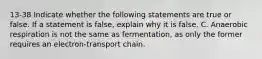 13-38 Indicate whether the following statements are true or false. If a statement is false, explain why it is false. C. Anaerobic respiration is not the same as fermentation, as only the former requires an electron-transport chain.