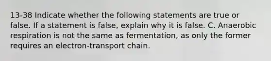 13-38 Indicate whether the following statements are true or false. If a statement is false, explain why it is false. C. Anaerobic respiration is not the same as fermentation, as only the former requires an electron-transport chain.