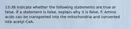 13-38 Indicate whether the following statements are true or false. If a statement is false, explain why it is false. F. Amino acids can be transported into the mitochondria and converted into acetyl CoA.