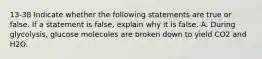 13-38 Indicate whether the following statements are true or false. If a statement is false, explain why it is false. A. During glycolysis, glucose molecules are broken down to yield CO2 and H2O.