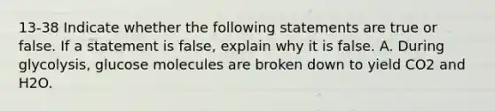 13-38 Indicate whether the following statements are true or false. If a statement is false, explain why it is false. A. During glycolysis, glucose molecules are broken down to yield CO2 and H2O.