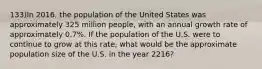 133)In 2016, the population of the United States was approximately 325 million people, with an annual growth rate of approximately 0.7%. If the population of the U.S. were to continue to grow at this rate, what would be the approximate population size of the U.S. in the year 2216?